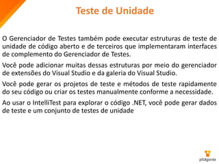 Teste de Unidade
O Gerenciador de Testes também pode executar estruturas de teste de
unidade de código aberto e de terceiros que implementaram interfaces
de complemento do Gerenciador de Testes.
Você pode adicionar muitas dessas estruturas por meio do gerenciador
de extensões do Visual Studio e da galeria do Visual Studio.
Você pode gerar os projetos de teste e métodos de teste rapidamente
do seu código ou criar os testes manualmente conforme a necessidade.
Ao usar o IntelliTest para explorar o código .NET, você pode gerar dados
de teste e um conjunto de testes de unidade
 