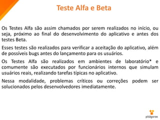 Teste Alfa e Beta
Os Testes Alfa são assim chamados por serem realizados no início, ou
seja, próximo ao final do desenvolvimento do aplicativo e antes dos
testes Beta.
Esses testes são realizados para verificar a aceitação do aplicativo, além
de possíveis bugs antes do lançamento para os usuários.
Os Testes Alfa são realizados em ambientes de laboratório* e
comumente são executados por funcionários internos que simulam
usuários reais, realizando tarefas típicas no aplicativo.
Nessa modalidade, problemas críticos ou correções podem ser
solucionados pelos desenvolvedores imediatamente.
 