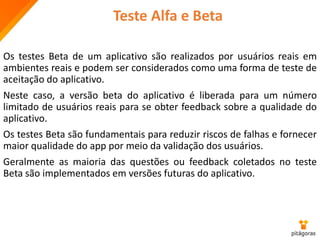Teste Alfa e Beta
Os testes Beta de um aplicativo são realizados por usuários reais em
ambientes reais e podem ser considerados como uma forma de teste de
aceitação do aplicativo.
Neste caso, a versão beta do aplicativo é liberada para um número
limitado de usuários reais para se obter feedback sobre a qualidade do
aplicativo.
Os testes Beta são fundamentais para reduzir riscos de falhas e fornecer
maior qualidade do app por meio da validação dos usuários.
Geralmente as maioria das questões ou feedback coletados no teste
Beta são implementados em versões futuras do aplicativo.
 