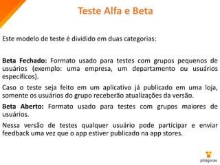 Teste Alfa e Beta
Este modelo de teste é dividido em duas categorias:
Beta Fechado: Formato usado para testes com grupos pequenos de
usuários (exemplo: uma empresa, um departamento ou usuários
específicos).
Caso o teste seja feito em um aplicativo já publicado em uma loja,
somente os usuários do grupo receberão atualizações da versão.
Beta Aberto: Formato usado para testes com grupos maiores de
usuários.
Nessa versão de testes qualquer usuário pode participar e enviar
feedback uma vez que o app estiver publicado na app stores.
 