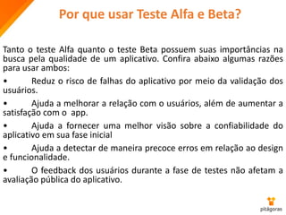 Por que usar Teste Alfa e Beta?
Tanto o teste Alfa quanto o teste Beta possuem suas importâncias na
busca pela qualidade de um aplicativo. Confira abaixo algumas razões
para usar ambos:
• Reduz o risco de falhas do aplicativo por meio da validação dos
usuários.
• Ajuda a melhorar a relação com o usuários, além de aumentar a
satisfação com o app.
• Ajuda a fornecer uma melhor visão sobre a confiabilidade do
aplicativo em sua fase inicial
• Ajuda a detectar de maneira precoce erros em relação ao design
e funcionalidade.
• O feedback dos usuários durante a fase de testes não afetam a
avaliação pública do aplicativo.
 