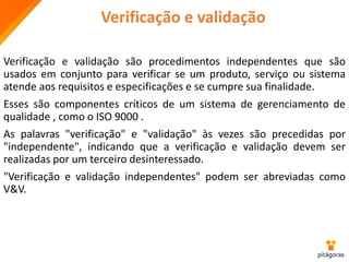 Verificação e validação
Verificação e validação são procedimentos independentes que são
usados em conjunto para verificar se um produto, serviço ou sistema
atende aos requisitos e especificações e se cumpre sua finalidade.
Esses são componentes críticos de um sistema de gerenciamento de
qualidade , como o ISO 9000 .
As palavras "verificação" e "validação" às vezes são precedidas por
"independente", indicando que a verificação e validação devem ser
realizadas por um terceiro desinteressado.
"Verificação e validação independentes" podem ser abreviadas como
V&V.
 