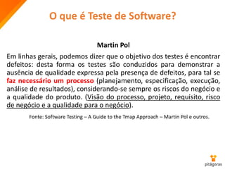 Martin Pol
Em linhas gerais, podemos dizer que o objetivo dos testes é encontrar
defeitos: desta forma os testes são conduzidos para demonstrar a
ausência de qualidade expressa pela presença de defeitos, para tal se
faz necessário um processo (planejamento, especificação, execução,
análise de resultados), considerando-se sempre os riscos do negócio e
a qualidade do produto. (Visão do processo, projeto, requisito, risco
de negócio e a qualidade para o negócio).
Fonte: Software Testing – A Guide to the Tmap Approach – Martin Pol e outros.
O que é Teste de Software?
 