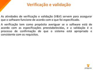 Verificação e validação
As atividades de verificação e validação (V&V) servem para assegurar
que o software funcione de acordo com o que foi especificado.
A verificação tem como propósito averiguar se o software está de
acordo com as especificações preestabelecidas, e a validação é o
processo de confirmação de que o sistema está apropriado e
consistente com os requisitos.
 