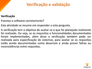 Verificação e validação
Verificação
Fizemos o software corretamente?
Esta atividade se resume em responder a esta pergunta.
A verificação tem o objetivo de avaliar se o que foi planejado realmente
foi realizado. Ou seja, se os requisitos e funcionalidades documentados
foram implementados, além disso a verificação também pode ser
realizada para especificação de sistemas, para avaliar se os requisitos
estão sendo documentados como deveriam e ainda prever falhas ou
inconsistências entre requisitos.
 