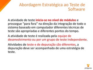 Abordagem Estratégica ao Teste de
Software
A atividade de teste inicia-se no nível de módulos e
prossegue “para fora” na direção da integração de todo o
sistema baseado em computador diferentes técnicas de
teste são apropriadas e diferentes pontos do tempo.
A atividade de teste é realizada pela equipe de
desenvolvimento ou por um grupo de teste independente.
Atividades de teste e de depuração são diferentes, a
depuração deve ser acompanhada de uma estratégia de
teste.
 