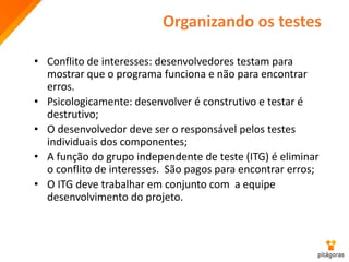 Organizando os testes
• Conflito de interesses: desenvolvedores testam para
mostrar que o programa funciona e não para encontrar
erros.
• Psicologicamente: desenvolver é construtivo e testar é
destrutivo;
• O desenvolvedor deve ser o responsável pelos testes
individuais dos componentes;
• A função do grupo independente de teste (ITG) é eliminar
o conflito de interesses. São pagos para encontrar erros;
• O ITG deve trabalhar em conjunto com a equipe
desenvolvimento do projeto.
 