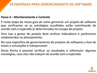 ESTRATÉGIAS PARA GERENCIAMENTO DE SOFTWARE
Passo 4 – Monitoramento e Controle
É nesta etapa do nosso guia de como gerenciar um projeto de software
que verificamos se as estratégias escolhidas estão caminhando de
acordo com o esperado (e determinado) no escopo do projeto.
Para isso o gestor de projeto deve analisar indicadores e parâmetros
estabelecidos no planejamento.
No caso específico do gerenciamento de projetos de softwares a fase de
testes e simulações é indispensável.
Desta forma é possível verificar os resultados e reformular algumas
estratégias, caso elas não estejam de acordo com o esperado.
 