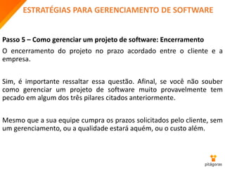 ESTRATÉGIAS PARA GERENCIAMENTO DE SOFTWARE
Passo 5 – Como gerenciar um projeto de software: Encerramento
O encerramento do projeto no prazo acordado entre o cliente e a
empresa.
Sim, é importante ressaltar essa questão. Afinal, se você não souber
como gerenciar um projeto de software muito provavelmente tem
pecado em algum dos três pilares citados anteriormente.
Mesmo que a sua equipe cumpra os prazos solicitados pelo cliente, sem
um gerenciamento, ou a qualidade estará aquém, ou o custo além.
 