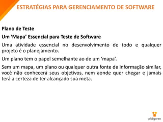 ESTRATÉGIAS PARA GERENCIAMENTO DE SOFTWARE
Plano de Teste
Um ‘Mapa’ Essencial para Teste de Software
Uma atividade essencial no desenvolvimento de todo e qualquer
projeto é o planejamento.
Um plano tem o papel semelhante ao de um ‘mapa’.
Sem um mapa, um plano ou qualquer outra fonte de informação similar,
você não conhecerá seus objetivos, nem aonde quer chegar e jamais
terá a certeza de ter alcançado sua meta.
 