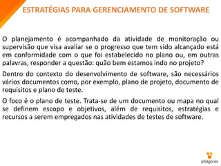 ESTRATÉGIAS PARA GERENCIAMENTO DE SOFTWARE
O planejamento é acompanhado da atividade de monitoração ou
supervisão que visa avaliar se o progresso que tem sido alcançado está
em conformidade com o que foi estabelecido no plano ou, em outras
palavras, responder a questão: quão bem estamos indo no projeto?
Dentro do contexto do desenvolvimento de software, são necessários
vários documentos como, por exemplo, plano de projeto, documento de
requisitos e plano de teste.
O foco é o plano de teste. Trata-se de um documento ou mapa no qual
se definem escopo e objetivos, além de requisitos, estratégias e
recursos a serem empregados nas atividades de testes de software.
 