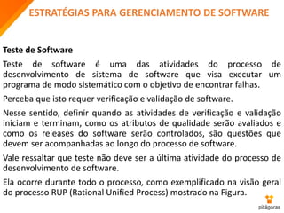 ESTRATÉGIAS PARA GERENCIAMENTO DE SOFTWARE
Teste de Software
Teste de software é uma das atividades do processo de
desenvolvimento de sistema de software que visa executar um
programa de modo sistemático com o objetivo de encontrar falhas.
Perceba que isto requer verificação e validação de software.
Nesse sentido, definir quando as atividades de verificação e validação
iniciam e terminam, como os atributos de qualidade serão avaliados e
como os releases do software serão controlados, são questões que
devem ser acompanhadas ao longo do processo de software.
Vale ressaltar que teste não deve ser a última atividade do processo de
desenvolvimento de software.
Ela ocorre durante todo o processo, como exemplificado na visão geral
do processo RUP (Rational Unified Process) mostrado na Figura.
 