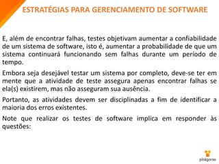 ESTRATÉGIAS PARA GERENCIAMENTO DE SOFTWARE
E, além de encontrar falhas, testes objetivam aumentar a confiabilidade
de um sistema de software, isto é, aumentar a probabilidade de que um
sistema continuará funcionando sem falhas durante um período de
tempo.
Embora seja desejável testar um sistema por completo, deve-se ter em
mente que a atividade de teste assegura apenas encontrar falhas se
ela(s) existirem, mas não asseguram sua ausência.
Portanto, as atividades devem ser disciplinadas a fim de identificar a
maioria dos erros existentes.
Note que realizar os testes de software implica em responder às
questões:
 