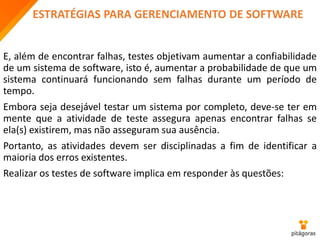 ESTRATÉGIAS PARA GERENCIAMENTO DE SOFTWARE
E, além de encontrar falhas, testes objetivam aumentar a confiabilidade
de um sistema de software, isto é, aumentar a probabilidade de que um
sistema continuará funcionando sem falhas durante um período de
tempo.
Embora seja desejável testar um sistema por completo, deve-se ter em
mente que a atividade de teste assegura apenas encontrar falhas se
ela(s) existirem, mas não asseguram sua ausência.
Portanto, as atividades devem ser disciplinadas a fim de identificar a
maioria dos erros existentes.
Realizar os testes de software implica em responder às questões:
 