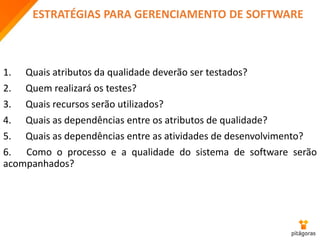 ESTRATÉGIAS PARA GERENCIAMENTO DE SOFTWARE
1. Quais atributos da qualidade deverão ser testados?
2. Quem realizará os testes?
3. Quais recursos serão utilizados?
4. Quais as dependências entre os atributos de qualidade?
5. Quais as dependências entre as atividades de desenvolvimento?
6. Como o processo e a qualidade do sistema de software serão
acompanhados?
 