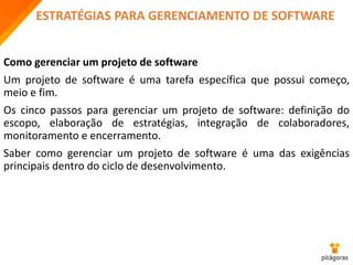 ESTRATÉGIAS PARA GERENCIAMENTO DE SOFTWARE
Como gerenciar um projeto de software
Um projeto de software é uma tarefa específica que possui começo,
meio e fim.
Os cinco passos para gerenciar um projeto de software: definição do
escopo, elaboração de estratégias, integração de colaboradores,
monitoramento e encerramento.
Saber como gerenciar um projeto de software é uma das exigências
principais dentro do ciclo de desenvolvimento.
 