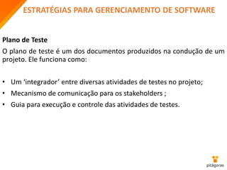 ESTRATÉGIAS PARA GERENCIAMENTO DE SOFTWARE
Plano de Teste
O plano de teste é um dos documentos produzidos na condução de um
projeto. Ele funciona como:
• Um ‘integrador’ entre diversas atividades de testes no projeto;
• Mecanismo de comunicação para os stakeholders ;
• Guia para execução e controle das atividades de testes.
 