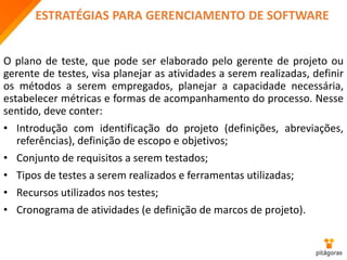 ESTRATÉGIAS PARA GERENCIAMENTO DE SOFTWARE
O plano de teste, que pode ser elaborado pelo gerente de projeto ou
gerente de testes, visa planejar as atividades a serem realizadas, definir
os métodos a serem empregados, planejar a capacidade necessária,
estabelecer métricas e formas de acompanhamento do processo. Nesse
sentido, deve conter:
• Introdução com identificação do projeto (definições, abreviações,
referências), definição de escopo e objetivos;
• Conjunto de requisitos a serem testados;
• Tipos de testes a serem realizados e ferramentas utilizadas;
• Recursos utilizados nos testes;
• Cronograma de atividades (e definição de marcos de projeto).
 