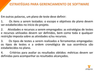 ESTRATÉGIAS PARA GERENCIAMENTO DE SOFTWARE
Em outras palavras, um plano de teste deve definir:
1. Os itens a serem testados: o escopo e objetivos do plano devem
ser estabelecidos no início do projeto.
2. Atividades e recursos a serem empregados: as estratégias de testes
e recursos utilizados devem ser definidos, bem como toda e qualquer
restrição imposta sobre as atividades e/ou recursos.
3. Os tipos de testes a serem realizados e ferramentas empregadas:
os tipos de testes e a ordem cronológica de sua ocorrência são
estabelecidos no plano.
4. Critérios para avaliar os resultados obtidos: métricas devem ser
definidas para acompanhar os resultados alcançados.
 