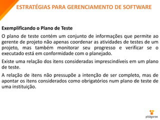 ESTRATÉGIAS PARA GERENCIAMENTO DE SOFTWARE
Exemplificando o Plano de Teste
O plano de teste contém um conjunto de informações que permite ao
gerente de projeto não apenas coordenar as atividades de testes de um
projeto, mas também monitorar seu progresso e verificar se o
executado está em conformidade com o planejado.
Existe uma relação dos itens consideradas imprescindíveis em um plano
de teste.
A relação de itens não pressupõe a intenção de ser completo, mas de
apontar os itens considerados como obrigatórios num plano de teste de
uma instituição.
 