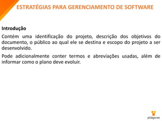 ESTRATÉGIAS PARA GERENCIAMENTO DE SOFTWARE
Introdução
Contém uma identificação do projeto, descrição dos objetivos do
documento, o público ao qual ele se destina e escopo do projeto a ser
desenvolvido.
Pode adicionalmente conter termos e abreviações usadas, além de
informar como o plano deve evoluir.
 