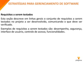 ESTRATÉGIAS PARA GERENCIAMENTO DE SOFTWARE
Requisitos a serem testados
Esta seção descreve em linhas gerais o conjunto de requisitos a serem
testados no projeto a ser desenvolvido, comunicando o que deve ser
verificado.
Exemplos de requisitos a serem testados são: desempenho, segurança,
interface de usuário, controle de acesso, funcionalidades.
 