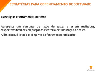 ESTRATÉGIAS PARA GERENCIAMENTO DE SOFTWARE
Estratégias e ferramentas de teste
Apresenta um conjunto de tipos de testes a serem realizados,
respectivas técnicas empregadas e critério de finalização de teste.
Além disso, é listado o conjunto de ferramentas utilizadas.
 