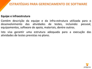 ESTRATÉGIAS PARA GERENCIAMENTO DE SOFTWARE
Equipe e infraestrutura
Contém descrição da equipe e da infra-estrutura utilizada para o
desenvolvimento das atividades de testes, incluindo: pessoal,
equipamentos, software de apoio, materiais, dentre outros.
Isto visa garantir uma estrutura adequada para a execução das
atividades de testes previstas no plano.
 