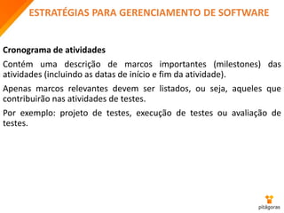 ESTRATÉGIAS PARA GERENCIAMENTO DE SOFTWARE
Cronograma de atividades
Contém uma descrição de marcos importantes (milestones) das
atividades (incluindo as datas de início e fim da atividade).
Apenas marcos relevantes devem ser listados, ou seja, aqueles que
contribuirão nas atividades de testes.
Por exemplo: projeto de testes, execução de testes ou avaliação de
testes.
 