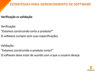 ESTRATÉGIAS PARA GERENCIAMENTO DE SOFTWARE
Verificação vs validação
Verificação:
”Estamos construindo certo o produto?"
O software cumpre com suas especificações
Validação:
”Estamos construindo o produto certo?"
O software deve estar de acordo com o que o usuário deseja.
 