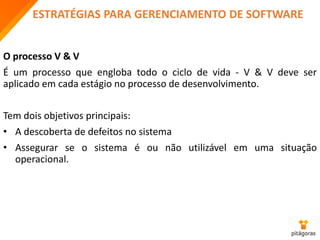 ESTRATÉGIAS PARA GERENCIAMENTO DE SOFTWARE
O processo V & V
É um processo que engloba todo o ciclo de vida - V & V deve ser
aplicado em cada estágio no processo de desenvolvimento.
Tem dois objetivos principais:
• A descoberta de defeitos no sistema
• Assegurar se o sistema é ou não utilizável em uma situação
operacional.
 