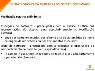 ESTRATÉGIAS PARA GERENCIAMENTO DE SOFTWARE
Verificação estática e dinâmica
Inspeções de software - preocupadas com a análise estática das
representações do sistema para descobrir problemas (verificação
estática)
• pode ser complementadas por alguma análise automática do texto
de origem de um sistema ou dos documentos associados.
Teste de software - preocupado com a execução e observação do
comportamento do produto (verificação dinâmica).
• O sistema é executado com dados de teste e o seu comportamento
operacional é observado.
 
