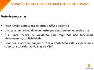ESTRATÉGIAS PARA GERENCIAMENTO DE SOFTWARE
Teste de programas
• Pode revelar a presença de erros e NÃO a ausência
• Um teste bem sucedido é um teste que descobre um ou mais erros.
• É a única técnica de validação para requisitos não funcionais
(desempenho, confiabilidade)
• Deve ser usado em conjunto com a verificação estática para uma
cobertura total das atividades de V&V
 