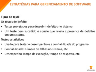 ESTRATÉGIAS PARA GERENCIAMENTO DE SOFTWARE
Tipos de teste
Os testes de defeito
• Testes projetados para descobrir defeitos no sistema.
• Um teste bem sucedido é aquele que revela a presença de defeitos
em um sistema.
Testes estatísticos
• Usado para testar o desempenho e a confiabilidade do programa.
• Confiabilidade: número de falhas no sistema, etc
• Desempenho Tempo de execução, tempo de resposta, etc.
 