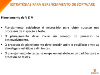 ESTRATÉGIAS PARA GERENCIAMENTO DE SOFTWARE
Planejamento de V & V
• Planejamento cuidadoso é necessário para obter sucesso nos
processos de inspeção e teste.
• O planejamento deve iniciar no começo do processo de
desenvolvimento.
• O processo de planejamento deve decidir sobre o equilíbrio entre as
abordagens estáticas e dinâmicas.
• O planejamento de testes se ocupa em estabelecer os padrões para o
processo de testes.
 