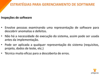 ESTRATÉGIAS PARA GERENCIAMENTO DE SOFTWARE
Inspeções de software
• Envolve pessoas examinando uma representação de software para
descobrir anomalias e defeitos.
• Não há a necessidade de execução do sistema, assim pode ser usada
antes da implementação.
• Pode ser aplicada a qualquer representação do sistema (requisitos,
projeto, dados de teste, etc.)
• Técnica muito eficaz para a descoberta de erros.
 