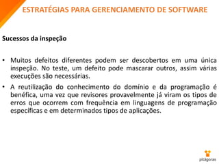 ESTRATÉGIAS PARA GERENCIAMENTO DE SOFTWARE
Sucessos da inspeção
• Muitos defeitos diferentes podem ser descobertos em uma única
inspeção. No teste, um defeito pode mascarar outros, assim várias
execuções são necessárias.
• A reutilização do conhecimento do domínio e da programação é
benéfica, uma vez que revisores provavelmente já viram os tipos de
erros que ocorrem com frequência em linguagens de programação
específicas e em determinados tipos de aplicações.
 