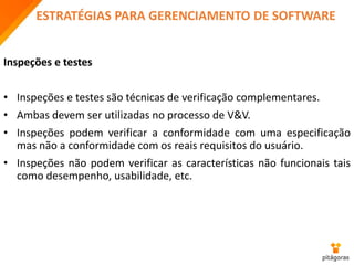 ESTRATÉGIAS PARA GERENCIAMENTO DE SOFTWARE
Inspeções e testes
• Inspeções e testes são técnicas de verificação complementares.
• Ambas devem ser utilizadas no processo de V&V.
• Inspeções podem verificar a conformidade com uma especificação
mas não a conformidade com os reais requisitos do usuário.
• Inspeções não podem verificar as características não funcionais tais
como desempenho, usabilidade, etc.
 