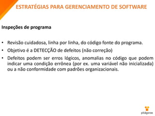ESTRATÉGIAS PARA GERENCIAMENTO DE SOFTWARE
Inspeções de programa
• Revisão cuidadosa, linha por linha, do código fonte do programa.
• Objetivo é a DETECÇÃO de defeitos (não correção)
• Defeitos podem ser erros lógicos, anomalias no código que podem
indicar uma condição errônea (por ex. uma variável não inicializada)
ou a não conformidade com padrões organizacionais.
 