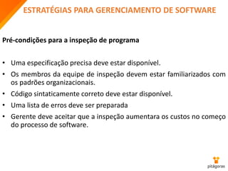 ESTRATÉGIAS PARA GERENCIAMENTO DE SOFTWARE
Pré-condições para a inspeção de programa
• Uma especificação precisa deve estar disponível.
• Os membros da equipe de inspeção devem estar familiarizados com
os padrões organizacionais.
• Código sintaticamente correto deve estar disponível.
• Uma lista de erros deve ser preparada
• Gerente deve aceitar que a inspeção aumentara os custos no começo
do processo de software.
 