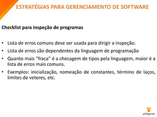 ESTRATÉGIAS PARA GERENCIAMENTO DE SOFTWARE
Checklist para inspeção de programas
• Lista de erros comuns deve ser usada para dirigir a inspeção.
• Lista de erros são dependentes da linguagem de programação
• Quanto mais “fraca” é a checagem de tipos pela linguagem, maior é a
lista de erros mais comuns.
• Exemplos: inicialização, nomeação de constantes, término de laços,
limites de vetores, etc.
 
