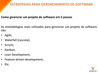 ESTRATÉGIAS PARA GERENCIAMENTO DE SOFTWARE
Como gerenciar um projeto de software em 5 passos
As metodologias mais utilizadas para gerenciar um projeto de software
são:
• Agile;
• Waterfall (cascata);
• Scrum;
• Kanban;
• Lean Development;
• Feature-driven development;
• Etc.
 