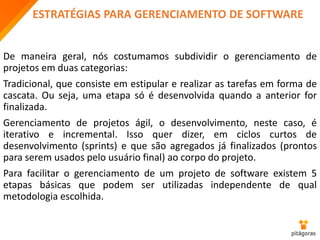 ESTRATÉGIAS PARA GERENCIAMENTO DE SOFTWARE
De maneira geral, nós costumamos subdividir o gerenciamento de
projetos em duas categorias:
Tradicional, que consiste em estipular e realizar as tarefas em forma de
cascata. Ou seja, uma etapa só é desenvolvida quando a anterior for
finalizada.
Gerenciamento de projetos ágil, o desenvolvimento, neste caso, é
iterativo e incremental. Isso quer dizer, em ciclos curtos de
desenvolvimento (sprints) e que são agregados já finalizados (prontos
para serem usados pelo usuário final) ao corpo do projeto.
Para facilitar o gerenciamento de um projeto de software existem 5
etapas básicas que podem ser utilizadas independente de qual
metodologia escolhida.
 