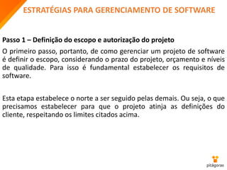 ESTRATÉGIAS PARA GERENCIAMENTO DE SOFTWARE
Passo 1 – Definição do escopo e autorização do projeto
O primeiro passo, portanto, de como gerenciar um projeto de software
é definir o escopo, considerando o prazo do projeto, orçamento e níveis
de qualidade. Para isso é fundamental estabelecer os requisitos de
software.
Esta etapa estabelece o norte a ser seguido pelas demais. Ou seja, o que
precisamos estabelecer para que o projeto atinja as definições do
cliente, respeitando os limites citados acima.
 