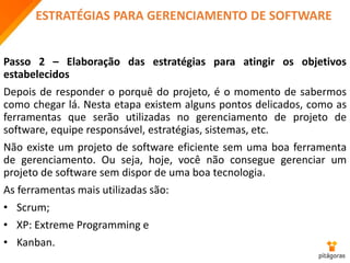 ESTRATÉGIAS PARA GERENCIAMENTO DE SOFTWARE
Passo 2 – Elaboração das estratégias para atingir os objetivos
estabelecidos
Depois de responder o porquê do projeto, é o momento de sabermos
como chegar lá. Nesta etapa existem alguns pontos delicados, como as
ferramentas que serão utilizadas no gerenciamento de projeto de
software, equipe responsável, estratégias, sistemas, etc.
Não existe um projeto de software eficiente sem uma boa ferramenta
de gerenciamento. Ou seja, hoje, você não consegue gerenciar um
projeto de software sem dispor de uma boa tecnologia.
As ferramentas mais utilizadas são:
• Scrum;
• XP: Extreme Programming e
• Kanban.
 