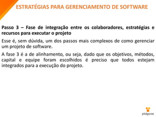 ESTRATÉGIAS PARA GERENCIAMENTO DE SOFTWARE
Passo 3 – Fase de integração entre os colaboradores, estratégias e
recursos para executar o projeto
Esse é, sem dúvida, um dos passos mais complexos de como gerenciar
um projeto de software.
A fase 3 é a de alinhamento, ou seja, dado que os objetivos, métodos,
capital e equipe foram escolhidos é preciso que todos estejam
integrados para a execução do projeto.
 