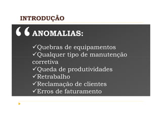 INTRODUÇÃO

  ANOMALIAS:
   Quebras de equipamentos
   Qualquer tipo de manutenção
  corretiva
   Queda de produtividades
   Retrabalho
   Reclamação de clientes
   Erros de faturamento
 