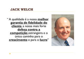 JACK WELCH


“ A qualidade é a nossa melhor
   garantia de fidelidade do
    cliente, a nossa mais forte
         defesa contra a
   competição estrangeira e o
       único caminho para o
  crescimento e para o lucro”
 