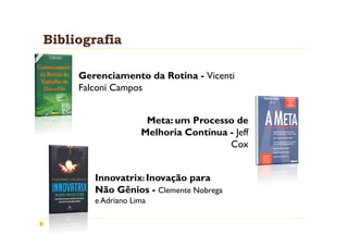 Bibliografia

     Gerenciamento da Rotina - Vicenti
     Falconi Campos


                     Meta: um Processo de
                    Melhoria Contínua - Jeff
                                      Cox


        Innovatrix: Inovação para
        Não Gênios - Clemente Nobrega
        e Adriano Lima
 