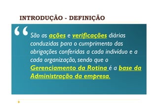 INTRODUÇÃO - DEFINIÇÃO

  São as ações e verificações diárias
  conduzidas para o cumprimento das
  obrigações conferidas a cada indivíduo e a
  cada organização, sendo que o
  Gerenciamento da Rotina é a base da
  Administração da empresa.
 